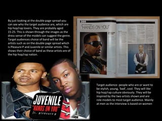 How does the choice of band featured in the article suggest who the target audience will be?  By just looking at the double page spread you can see who the target audience are, which are hip hop/rap lovers. They are probably aged 15-25. This is shown through the images as the dress sense of the models can suggest the genre. Target audiences choice of band will be the artists such as on the double page spread which is Pleasure P and Juvenile or similar artists. This shows their choice of band as these artists are of the hip hop/rap nation.  Target audience- people who are or want to be stylish, young, ‘bad’, cool. They will like hip hop/rap culture obviously. They will be inspired by the two artists shown and are role models to most target audience. Mainly at men as the interview is based on women  