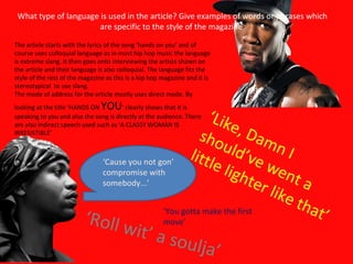 What type of language is used in the article? Give examples of words or phrases which are specific to the style of the magazine  ‘ Cause you not gon’ compromise with somebody...’ ‘ Roll wit’ a soulja’ ‘ You gotta make the first move’ ‘ Like, Damn I should’ve went a little lighter like that’ The article starts with the lyrics of the song ‘hands on you’ and of course uses colloquial language as in most hip hop music the language is extreme slang. It then goes onto interviewing the artists shown on the article and their language is also colloquial. The language fits the style of the rest of the magazine as this is a hip hop magazine and it is stereotypical  to use slang. The mode of address for the article mostly uses direct mode. By looking at the title ‘HANDS ON  YOU ’ clearly shows that it is speaking to you and also the song is directly at the audience. There are also indirect speech used such as ‘A CLASSY WOMAN IS IRRESISTIBLE’ 