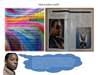 Blue How is colour used? The colour of the magazine is kept to a minimum making it give a serious image. It looks professional as it is colour co-ordinated making it look simple but yet appealing to the audience.  Black  is the main colour used for text as it stands out on a white background making it readable.  White   background is used for most of the pages in the magazine. White is a popular colour for a background as it suits everything.  Blue  was added to give a bit more colour and not to make it so dull and boring. Also the background of the artists pictures are also colour co- ordinate as it is either blue, white or black. The colours are used effectively. By looking at it we can see that the text in black are for the important text such as the title and subheadings. The text in blue is separated from the text in black as the text in blue is lyrics to a song. The blue text used clearly shows there is no link to the black text making it easy and attractive for readers. 