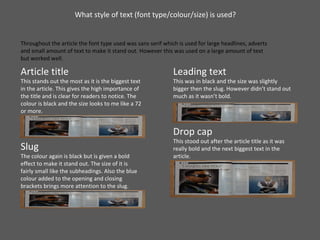 What style of text (font type/colour/size) is used?  Throughout the article the font type used was sans serif which is used for large headlines, adverts and small amount of text to make it stand out. However this was used on a large amount of text but worked well. Article title This stands out the most as it is the biggest text in the article. This gives the high importance of the title and is clear for readers to notice. The colour is black and the size looks to me like a 72 or more.  Slug The colour again is black but is given a bold effect to make it stand out. The size of it is fairly small like the subheadings. Also the blue colour added to the opening and closing brackets brings more attention to the slug. Leading text This was in black and the size was slightly bigger then the slug. However didn’t stand out much as it wasn’t bold.  Drop cap This stood out after the article title as it was really bold and the next biggest text in the article. 