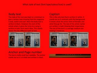 Body text The style of the text was kept to a minimum to give a serious look showing that this magazine is bad, stylish and cool. Most the body text is written in black. However the start of the article where it gives the lyrics to a song is written in italic form and is blue. This clearly shows the two different types of text.  Anchor and Page number The text is really small but readable. The anchor stands out as it is in bold and written in black. Caption This is the only text that is written in white. It stands out as it contrasts with the background. It shows what the artists think of females and what they go for. The text of the artists names are written in bold showing their importance. The size of the text is a average medium size making it stand out. What style of text (font type/colour/size) is used?  