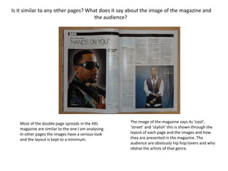 Is it similar to any other pages? What does it say about the image of the magazine and the audience?  Most of the double page spreads in the XXL magazine are similar to the one I am analysing. In other pages the images have a serious look and the layout is kept to a minimum.  The image of the magazine says its ‘cool’, ‘street’ and ‘stylish’ this is shown through the layout of each page and the images and how they are presented in the magazine. The audience are obviously hip hop lovers and who idolise the artists of that genre.  