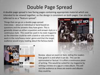 Double Page Spread A double page spread is two facing pages containing appropriate material which are intended to be viewed together, so the design is consistent on both pages. Can also be referred to as a “feature spread”.  Things that can go on a double page spread: Interviews – about an individual or band based on questions and the answers they have given. This is generally shown as either a question and answer style or a continuous style.  This could be used in my style magazine as the interview could be with a band or solo artist who work in the rock/heavy metal  genre and that the target audience would enjoy reading about the famous band. Review- about an event or item, telling the readers how good it is and what it can do.  This can be opinionated or factual. It is often a continuous piece of writing. This would be suited for my magazine by writing a review on a gig or a new album. This will suit the audience as these are events and albums they could by. 