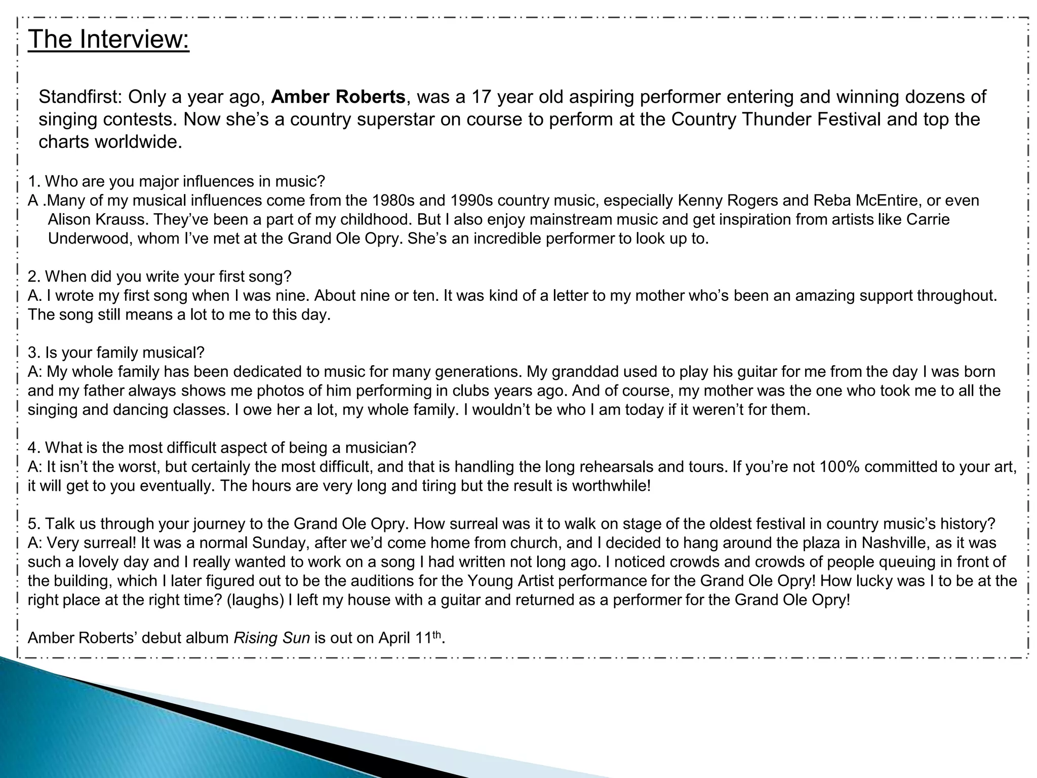 The Interview:Standfirst: Only a year ago, Amber Roberts, was a 17 year old aspiring performer entering and winning dozens of singing contests. Now she’s a country superstar on course to perform at the Country Thunder Festival and top the charts worldwide.1. Who are you major influences in music?A .Many of my musical influences come from the 1980s and 1990s country music, especially Kenny Rogers and Reba McEntire, or even Alison Krauss. They’ve been a part of my childhood. But I also enjoy mainstream music and get inspiration from artists like Carrie Underwood, whom I’ve met at the Grand Ole Opry. She’s an incredible performer to look up to. 2. When did you write your first song?A. I wrote my first song when I was nine. About nine or ten. It was kind of a letter to my mother who’s been an amazing support throughout. The song still means a lot to me to this day. 3. Is your family musical?A: My whole family has been dedicated to music for many generations. My granddad used to play his guitar for me from the day I was born and my father always shows me photos of him performing in clubs years ago. And of course, my mother was the one who took me to all the singing and dancing classes. I owe her a lot, my whole family. I wouldn’t be who I am today if it weren’t for them. 4. What is the most difficult aspect of being a musician? A: It isn’t the worst, but certainly the most difficult, and that is handling the long rehearsals and tours. If you’re not 100% committed to your art, it will get to you eventually. The hours are very long and tiring but the result is worthwhile! 5. Talk us through your journey to the Grand Ole Opry. How surreal was it to walk on stage of the oldest festival in country music’s history?A: Very surreal! It was a normal Sunday, after we’d come home from church, and I decided to hang around the plaza in Nashville, as it was such a lovely day and I really wanted to work on a song I had written not long ago. I noticed crowds and crowds of people queuing in front of the building, which I later figured out to be the auditions for the Young Artist performance for the Grand Ole Opry! How lucky was I to be at the right place at the right time? (laughs) I left my house with a guitar and returned as a performer for the Grand Ole Opry!Amber Roberts’ debut album Rising Sun is out on April 11th. 