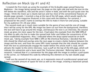 Reflection on Mock Up #1 and #2   I created the first mock up using the example of the Q double page spread featuring Madonna – the image being spread over the page on the right side and with the text on the left below the standfirst, title and the artist’s name in bold, and with the pull quote over the image. I think the mock up is clearly laid out and has most of the conventional features of double page spreads. I inserted a slug at the top of the left page, which would signify the sub section of the magazine (Features in this case) with the dateline. For variance, I proposed for the artist’s name to overlap the title to make it more fun and young, suitable for my audience (16-28 year olds).   The second mock up is much more suitable for the genre of text and the size of image that I will be using for the DPS. My image has been cut out from the background, therefore the text will have to go around the image, and because the text is an interview, the second mock up gives me more space for the text. I had taken the example from the NME DPB of Lily Allen to add a by line to make the spread look fuller and follow the conventions of the more established magazines. Also, I indicated where the drop capital would be on both mock ups. Taking example from NME’s DPS on My Chemical Romance, I decided that the title should be tilted and overlap onto the next page to create a better balance between the image and the text, and from the same DPS I took example that the title should be a quote from the text to automatically engage the reader before the article itself is read, which attracts the reader to the entire interview. I put a puff on the top of the left page, which will indicate the subsection and a buzz word like ‘Exclusive interview’. Referring back to my research, I noticed that it’s a convention for the page with the image to contain a pull quote in the corner, so I followed this code by reflecting this element on my own double page spread.    I will use the second of my mock ups, as it represents more of a professional spread and leaves a suitable amount of space for text as well as the image, creating a balanced spread. 