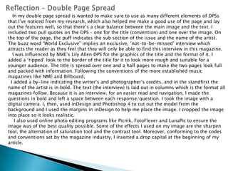 Reflection – Double Page Spread   In my double page spread is wanted to make sure to use as many different elements of DPSs that I’ve noticed from my research, which also helped me make a good use of the page and lay out the features well, so that there’s a clear balance between the main image and the text. I included two pull quotes on the DPS – one for the title (convention) and one over the image. On the top of the page, the puff indicates the sub section of the issue and the name of the artist. The buzz word “World Exclusive” implies an exclusive, ‘not-to-be-missed’ interview which attracts the reader as they feel that they will only be able to find this interview in this magazine.   I was influenced by NME’s Lily Allen DPS for the graphics of the title and the format of it. I added a ‘ripped’ look to the border of the title for it to look more rough and suitable for a younger audience. The title is spread over one and a half pages to make the two pages look full and packed with information. Following the conventions of the more established music magazines like NME and Billboard,   I added a by-line indicating the writer’s and photographer’s credits, and in the standfirst the name of the artist is in bold. The text (the interview) is laid out in columns which is the format all magazines follow. Because it is an interview, for an easier read and navigation, I made the questions in bold and left a space between each response/question. I took the image with a digital camera. I, then, used inDesign and Photoshop 4 to cut out the model from the background and I used the margins in inDesign to help me place the image. I cropped the image into place so it looks realistic.    I also used online photo editing programs like Picnik, FotoFlexer and LunaPic to ensure the image was of the best quality possible. Some of the effects I used on my image are the sharpen tool, the alternation of saturation tool and the contrast tool. Moreover, conforming to the codes and conventions set by the magazine industry, I inserted a drop capital at the beginning of my article.