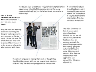 The double page spread has a very professional photo of the rappers, and 50cent (left) is standing behind the young rapper soulja boy (right) as the father figure, because he is older in age. There body language is making them look as though they should not be messed with and are very serious, also they look as if they are welcoming any potential competitors.  The main cover line has lots of swear words which have been blanked out but are still able to read, I think this has been done on purpose as this is the type of language used in this hip hop ‘gangster’ culture and they are using it to represent rappers. Also they are used to show how aggressive and competitive this genre of music is. A conventional C type layout has been used in this double page spread so that the reader finds it easy to absorb all the information. This also connotes seriousness.  This is a very stereotypical Hip Hop/R&B artist because they are of a black origin . Also the artist are wearing expensive jewellery and designer clothing which is very common in the rap music culture, because the artists feel as if they have to show off their money in order to put of other artist who compete with them. 