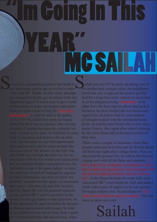 “Im Going In This 	
		 YEAR”
      MC SAILAH
S
o winter is approaching and we had made it
                                            S
our permenant goal to get an exclusive inter-
view with MC Sailah. so after many attempts
                                                     ailah was just 10! he grew up taking care of
                                                   his mother and younger sister, the neighbour-
                                                   hood was very rough and he used to get bul-
we managed to finally get in contact with this     lied for a long time in his school, he described
legendary rapper! it wasnt easy to get in hold     to us his sittuation being “disturbing” as he
of this emcee as many developers and artists       didnt have the best time in school and back in
want to a grab a hold of him, he “has many         his home his poor mother did not emotionaly
packed days” is what he said to the public         suport him. he had to find his own method
on live TV. We called him up by his house          of strenght to deal with the emotional break-
phone but there was no answer, after leaving       down. he had his best friend who is now also a
a couple of urging messages he contacted us        starter Emcee. they spent after school relaxing
back. excited as we were, we told him to come      by the local shops and at the back corners of
back to our place and sit down for an inter-       their area.
view. last thrusday we met him quarter past        There were a couple of ocassions when older
three and we must say he came dressed like         people came and stole him and his friends phone
a proper emcee! the picture on the right was       off them one night after collage hours. Next we
taken half way through the intervier, he im-       discussed his present life, he told us that he was
pressed us with his Toy watch and emcee style      coping well with all the fame and attention. “I
hat! his branded clothes impressed us too, his     have many busy weekends, recording new bars i
defiinetly on top of his game ladies! so once      have written and speaking to various people who
the interview started we managed to squeeze        are into the rapping business and can work by
as much information out of as we knew we           me”. In the future he hopes to work with more
probably wouldnt see him again. we discussed       successful MC’s and extend his skill and mabey
four topics with him, his past life, his pres-     work with a team of rappers so he can increase
ent life, future life and his personal opinions    his target audiance too. he also hopes to “sell
on the current MC’s and his position in the        more record online as well as in shops” This has
music! So lets get started on the interview, we    been an interview with:



                                                            Sailah
firstly discussed his past life before he became
so famous and covered with money, he told
us his childhood was not the best, from a poor
are in birmingham his dad passed away when 	
 