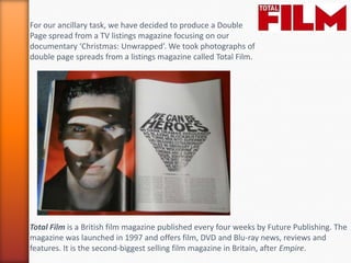 For our ancillary task, we have decided to produce a Double
Page spread from a TV listings magazine focusing on our
documentary ‘Christmas: Unwrapped’. We took photographs of
double page spreads from a listings magazine called Total Film.




Total Film is a British film magazine published every four weeks by Future Publishing. The
magazine was launched in 1997 and offers film, DVD and Blu-ray news, reviews and
features. It is the second-biggest selling film magazine in Britain, after Empire.
 