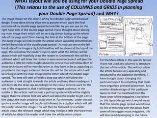 WHAT layout will you be using for your Double Page Spread
          (This relates to the use of COLUMNS and GRIDS in planning
                      your Double Page Spread) and WHY?
The image shown on this slide is of my first double page spread layout
design. I have done this to allow me to picture what I want the final
outcome of my double page spread to look like. As you can see on the
right hand side of the double page spread I have thought about placing
my main image their which will be very big almost taking up the whole
side of the page apart from having the folio at the bottom of the page.
This large image will link in with the article which would be presented on
the left hand side of the double page spread. As you can see on the left
hand side of the image a big bold headline will be shown at the top of the
page, this will allow the reader’s eye to catch what the articles will be
about which will hopefully draw the reader in. Underneath this will be a
subhead which will draw the reader in even more because it will give the         For the Main article in this specific layout
audience a little bit more insight about the article that will follow. Both of   I have not used any columns to structure
these techniques will be very decretive as they have to be as appealing as       the text of the article. This will not allow
possible to the target audience. Below this will be the article which will       the article to look very appealing and
be linking in with the main image on the other side of the double page           structured to the audience therefore, I
spread. This text will start off with a drop cap which will allow the            have thought about changing this
audience to look straight towards the article and keep them reading on. I        particular layout to something that looks
will decorate the drop cap accordingly to the colour scheme used for the         more organised and well presented . Also
rest of the magazine so that it will target my target audience. In the           another disadvantage of this particular
middle of this article I will include a pull out quote which will be slightly    layout is that the masthead from the
bigger than the articles font size which will allow the reader to get a little   front cover of the magazine is no where
hint about the main article to draw them in. Furthermore, under the pull         on this layout design which would mean
quote a smaller image will be placed followed by a caption which will tell       that this double page spread would have
the reader about the image. This will then be followed by a smaller              no link or meaning with the actual front
article about the relevant image which may involve a little interview type       cover of the reggae music magazine, this
of article to attract the reader and make the article more unique.               will also need developing in the future.
 