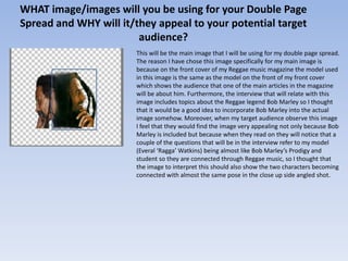 WHAT image/images will you be using for your Double Page
Spread and WHY will it/they appeal to your potential target
                        audience?
                       This will be the main image that I will be using for my double page spread.
                       The reason I have chose this image specifically for my main image is
                       because on the front cover of my Reggae music magazine the model used
                       in this image is the same as the model on the front of my front cover
                       which shows the audience that one of the main articles in the magazine
                       will be about him. Furthermore, the interview that will relate with this
                       image includes topics about the Reggae legend Bob Marley so I thought
                       that it would be a good idea to incorporate Bob Marley into the actual
                       image somehow. Moreover, when my target audience observe this image
                       I feel that they would find the image very appealing not only because Bob
                       Marley is included but because when they read on they will notice that a
                       couple of the questions that will be in the interview refer to my model
                       (Everal ‘Ragga’ Watkins) being almost like Bob Marley’s Prodigy and
                       student so they are connected through Reggae music, so I thought that
                       the image to interpret this should also show the two characters becoming
                       connected with almost the same pose in the close up side angled shot.
 