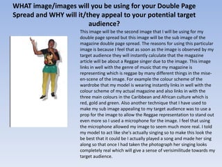 WHAT image/images will you be using for your Double Page
Spread and WHY will it/they appeal to your potential target
                        audience?
                     This image will be the second image that I will be using for my
                     double page spread but this image will be the sub image of the
                     magazine double page spread. The reasons for using this particular
                     image is because I feel that as soon as the image is observed by my
                     target audience they will instantly calculate that the magazine
                     article will be about a Reggae singer due to the image. This image
                     links in well with the genre of music that my magazine is
                     representing which is reggae by many different things in the mise-
                     en-scene of the image. For example the colour scheme of the
                     wardrobe that my model is wearing instantly links in well with the
                     colour scheme of my actual magazine and also links in with the
                     three main colours in the Caribbean and African culture which is
                     red, gold and green. Also another technique that I have used to
                     make my sub image appealing to my target audience was to use a
                     prop for the image to allow the Reggae representation to stand out
                     even more so I used a microphone for the image. I feel that using
                     the microphone allowed my image to seem much more real. I told
                     my model to act like she's actually singing so to make this look the
                     be best that it could be I actually played a song and made her sing
                     along so that once I had taken the photograph her singing looks
                     completely real which will give a sense of verisimilitude towards my
                     target audience.
 