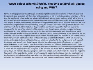WHAT colour scheme (shades, tints and colours) will you be
                        using and WHY?
For my double page spread I have thought about sticking to the same colour scheme as the front cover and
the contents page because it will then allow all three sections to link in well. Also, another advantage of this is
that the specific red, yellow and green colours will link in well with my target audience which will be from a
African and Caribbean nature and these three colours have been used for the countries and islands flags and
also religion. However, I have had my doubts about using the same three colours again because I also feel that
repetitively using the same colours will end up boring the audience because it wont give them the same feel
and the wow factor that they had when they would first see the colours used for the front cover of the
magazine. For the text of the articles I will be creating I have thought about using the red, gold and green
combination as I have said for my drafts but, if this does not looking appealing and I don’t feel that it will
attract my target audience I may just use one of the three colours for the text so that all the colours do not get
overused. The use of just using one colour for the text for instance ‘green’ will allow me to use another colour
like red or yellow on a different section of the double page spread like the headline which will allow every
section on the page to link in without looking too bright and colourful. For the background of both pages of
the double page spread I have thought about using the same background as the front cover as I used this
same background for the contents page. But through the research of different double page spread’s I have
found that they look much more appealing when they use a different background from anything else because
it allows the two pages to stand out really well to the audience and draws them in. At first I thought that by
doing this, it will make the double page spread look quite random and secluded from the rest of the magazine
however, if a folio is used at the bottom of both pages with a page number I could place the masthead from
the front cover at the bottom of the page where the folio is and minimize the size of the masthead. This will
automatically establish to the reader that this double page spread comes from my specific music magazine.
 