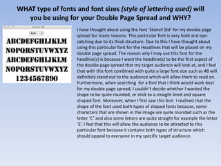 WHAT type of fonts and font sizes (style of lettering used) will
   you be using for your Double Page Spread and WHY?
                    I have thought about using the font ‘Stencil Std’ for my double page
                    spread for many reasons. This particular font is very bold and eye-
                    catching due to its thick structure. Due to this I have thought about
                    using this particular font for the Headlines that will be placed on my
                    double page spread. The reason why I may use this font for the
                    headline(s) is because I want the headline(s) to be the first aspect of
                    the double page spread that my target audience will look at, and I feel
                    that with this font combined with quite a large font size such as 48 will
                    definitely stand out to the audience which will allow them to read on.
                    Furthermore, when searching for a font that I think would work best
                    for my double page spread, I couldn’t decide whether I wanted the
                    shape to be quite rounded, or stick to a straight lined and square
                    shaped font. Moreover, when I first saw this font I realised that the
                    shape of the font used both types of shaped fonts because, some
                    characters that are shown in the image are quite rounded such as the
                    letter ‘C’ and also some letters are quite straight for example the letter
                    ‘E’. I feel that this will allow the audience to be attracted to this
                    particular font because it contains both types of structure which
                    should appeal to everyone in my specific target audience.
 