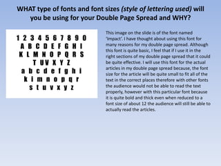WHAT type of fonts and font sizes (style of lettering used) will
   you be using for your Double Page Spread and WHY?
                              This image on the slide is of the font named
                              ‘Impact’. I have thought about using this font for
                              many reasons for my double page spread. Although
                              this font is quite basic, I feel that if I use it in the
                              right sections of my double page spread that it could
                              be quite effective. I will use this font for the actual
                              articles in my double page spread because, the font
                              size for the article will be quite small to fit all of the
                              text in the correct places therefore with other fonts
                              the audience would not be able to read the text
                              properly, however with this particular font because
                              it is quite bold and thick even when reduced to a
                              font size of about 12 the audience will still be able to
                              actually read the articles.
 