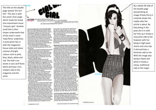 By a whole A4 side of
The title on this double
                             the double page
page spread ‘Girl Girl
                             spread being an
Girl’. This ties in with
                             image of Katy Perry it
the artist’s first single
                             instantly shows the
which made her break
                             reader who the
into mainstream music
                             article is about. By
‘I kissed a girl’. Another
                             Katy being in the
small title is then
                             pose she is in with
shown underneath that
                             her fists up it shows a
of the artist’s name
                             masculine side to her
‘Katy Perry’ underlines
                             however with her
in pink which ties in
                             being in high waist
with the magazines
                             shorts and a bra top
house style and colour
                             it also portrays a
scheme of bright
                             feminine side to her.
colours such as pink,
                             With the image also
blue, black, white and
                             being in black and
red. The title’s are
                             white it shows a
wrote in sans serif fonts
                             classy, traditional
which portrays a fun,
                             side to the singer.
modern side to the
magazine and the
artist.
 