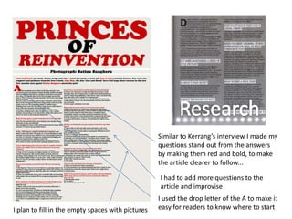 Similar to Kerrang’s interview I made my
                                                   questions stand out from the answers
                                                   by making them red and bold, to make
                                                   the article clearer to follow...

                                                   I had to add more questions to the
                                                   article and improvise
                                                   I used the drop letter of the A to make it
I plan to fill in the empty spaces with pictures   easy for readers to know where to start
 