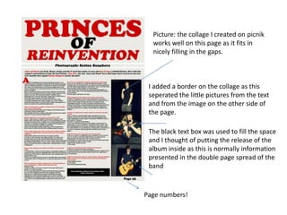 Picture: the collage I created on picnik
            works well on this page as it fits in
            nicely filling in the gaps.



           I added a border on the collage as this
           seperated the little pictures from the text
           and from the image on the other side of
           the page.

           The black text box was used to fill the space
           and I thought of putting the release of the
           album inside as this is normally information
           presented in the double page spread of the
           band
Page 35




          Page numbers!
 