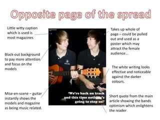 Little witty caption     Takes up whole of
 which is used is         page – could be pulled
 most magazines           out and used as a
                          poster which may
                          attract the female
Black-out background      audience...
to pay more attention
and focus on the
models                     The white writing looks
                           effective and noticeable
                           against the darker
                           colours.


Mise-en-scene – guitar
                          Short quote from the main
instantly shows the
                          article showing the bands
models and magazine
                          optimism which enlightens
as being music related.
                          the reader
 