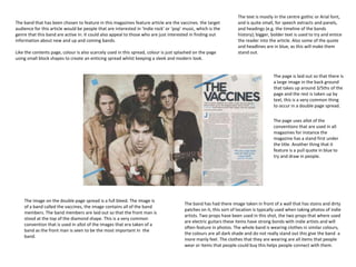 The text is mostly in the centre gothic or Arial font,
The band that has been chosen to feature in this magazines feature article are the vaccines. the target            and is quite small, for speech extracts and panels,
audience for this article would be people that are interested in ‘Indie rock’ or ‘pop’ music, which is the         and headings (e.g. the timeline of the bands
genre that this band are active in. It could also appeal to those who are just interested in finding out           history); bigger, bolder text is used to try and entice
information about new and up and coming bands.                                                                     the reader into the article. Also some of the quote
                                                                                                                   and headlines are in blue, as this will make them
Like the contents page, colour is also scarcely used in this spread, colour is just splashed on the page           stand out.
using small block shapes to create an enticing spread whilst keeping a sleek and modern look.


                                                                                                                                     The page is laid out so that there is
                                                                                                                                     a large image in the back ground
                                                                                                                                     that takes up around 3/5ths of the
                                                                                                                                     page and the rest is taken up by
                                                                                                                                     text, this is a very common thing
                                                                                                                                     to occur in a double page spread.


                                                                                                                                     The page uses allot of the
                                                                                                                                     conventions that are used in all
                                                                                                                                     magazines for instance the
                                                                                                                                     magazine has a stand first under
                                                                                                                                     the title. Another thing that it
                                                                                                                                     feature is a pull quote in blue to
                                                                                                                                     try and draw in people.




    The image on the double page spread is a full bleed. The image is
                                                                                       The band has had there image taken in front of a wall that has stains and dirty
    of a band called the vaccines, the image contains all of the band
                                                                                       patches on it, this sort of location is typically used when taking photos of indie
    members. The band members are laid out so that the front man is
                                                                                       artists. Two props have been used in this shot, the two props that where used
    stood at the top of the diamond shape. This is a very common
                                                                                       are electric guitars these items have strong bonds with indie artists and will
    convention that is used in allot of the images that era taken of a
                                                                                       often feature in photos. The whole band is wearing clothes in similar colours,
    band as the front man is seen to be the most important In the
                                                                                       the colours are all dark shade and do not really stand out this give the band a
    band.
                                                                                       more manly feel. The clothes that they are wearing are all items that people
                                                                                       wear or items that people could buy this helps people connect with them.
 