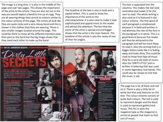 The image is a long shot, it is also in the middle of the
page and over two pages. This shows the importance
of the artist to the article. They are also set out in the
way you would expect a band to line up at a gig. They
are all wearing things that consist to colours similar to
the colour scheme of the page. The artists all look like
they are quite rocky and a very messy band and this is
shown in the clothes that they are wearing. There is
also smaller images located around the page. This
could be there to show all the different members play
their part to the band but the big image shows that
they need each other to make up the band.
The text is separated into the
columns. This makes the text look
controlled and makes it for the
user to read. The white writing is
also used as it is featured in the
colour scheme. The first word of
each paragraph is emphasised
because it in bold and written in
red whereas the rest of the font in
the paragraph is in white. This is a
good feature because the reader
will then be attracted to the
paragraph and will be more likely
to read it. Also the writing that is in
bigger letters looks like it is fading
away and looks dirty. This could be
used to show that type of music
they do is very old style of music.
Also the ‘DIRTY LITTLE’ part is
written in lettering that was used
in some legendary rock bands. This
could also be shown to link that
the music is old.
The headline of the text is also in bold and is
capital letters. This is used to show the
importance of the artist to the
interview/article. It is also used to make it look
sophisticated and appeal more to the reader
and attract the attention. The fact that the
name of the artist is spread out and bigger
shows that the artist is the main feature. The
headline of the article is also the name of one
of their hit singles.
The page has a lot of black and red
on it. There is also a little bit of
white but that only features on the
text. The colour scheme consists of
quite dark colours. The red is used
to represent danger and the black
is used to represent gothic/rock
music. This fits in with the
magazine type as the magazine is
aimed at people that listen to that
sort of music.
 