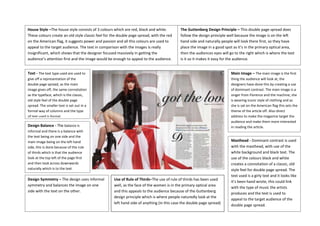 House Style –The house style consists of 3 colours which are red, black and white.         The Guttenberg Design Principle – This double page spread does
These colours create an old style classic feel for the double page spread, with the red    follow the design principle well because the image is on the left
on the American flag, it suggests power and passion and all this colours are used to       hand side and naturally people will look there first, so they have
appeal to the target audience. The text in comparison with the images is really            place the image in a good spot as it’s in the primary optical area,
insignificant, which shows that the designer focused massively in getting the              then the audiences eyes will go to the right which is where the text
audience’s attention first and the image would be enough to appeal to the audience.        is it so it makes it easy for the audience.


Text - The text type used are used to                                                                                    Main Image – The main image is the first
give off a representation of the                                                                                         thing the audience will look at, the
double page spread, as the main                                                                                          designers have done this by creating a use
image gives off, the same connotation                                                                                    of dominant contrast. The main image is a
as the typeface, which is the classic,                                                                                   singer from Florence and the machine, she
old style feel of the double page                                                                                        is wearing iconic style of clothing and as
spread. The smaller text is set out in a                                                                                 she is sat on the American flag this sets the
formal way of columns and the type                                                                                       theme of the article off. Also direct
of text used is formal.                                                                                                  address to make the magazine target the
                                                                                                                         audience and make them more interested
Design Balance - The balance is                                                                                          in reading the article.
informal and there is a balance with
the text being on one side and the
main image being on the left hand                                                                                        Masthead - Dominant contrast is used
side, this is done because of the rule                                                                                   with the masthead, with use of the
of thirds which is that the audience                                                                                     white background and black text. The
look at the top left of the page first                                                                                   use of the colours black and white
and then look across downwards                                                                                           creates a connotation of a classic, old
naturally which is to the text.                                                                                          style feel for double page spread. The
                                                                                                                         text used is a girly text and it looks like
Design Symmetry – The design uses informal          Use of Rule of Thirds–The use of rule of thirds has been used
                                                                                                                         it’s been hand wrote, this could link
symmetry and balances the image on one              well, as the face of the women is in the primary optical area
                                                                                                                         with the type of music the artists
side with the text on the other.                    and this appeals to the audience because of the Guttenberg
                                                                                                                         produces and the text is used to
                                                    design principle which is where people naturedly look at the
                                                                                                                         appeal to the target audience of the
                                                    left hand side of anything (in this case the double page spread)
                                                                                                                         double page spread.
 