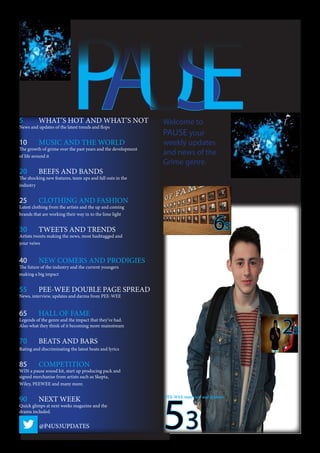 PAUSE5	 WHAT’S HOT AND WHAT’S NOT
News and updates of the latest trends and flops
10	 MUSIC AND THE WORLD
The growth of grime over the past years and the development
of life around it
20	 BEEFS AND BANDS
The shocking new features, team ups and fall outs in the
industry
25	 CLOTHING AND FASHION
Latest clothing from the artists and the up and coming
brands that are working their way in to the lime light
30	 TWEETS AND TRENDS
Artists tweets making the news, most hashtagged and
your veiws
40	 NEW COMERS AND PRODIGIES
The future of the industry and the current youngers
making a big impact
55	 PEE-WEE DOUBLE PAGE SPREAD
News, interview, updates and darma from PEE-WEE
65	 HALL OF FAME
Legends of the genre and the impact that they’ve had.
Also what they think of it becoming more mainstream
70	 BEATS AND BARS
Rating and discriminating the latest beats and lyrics
85	 COMPETITION
WIN a pause sound kit, start up producing pack and
signed merchanise from artists such as Skepta,
Wiley, PEEWEE and many more.
90	 NEXT WEEK
Quick glimps at next weeks magazine and the
drama included.
@P4US3UPDATES 53
PEE-WEE interview and updates
25
65
Welcome to
PAUSE your
weekly updates
and news of the
Grime genre.
 