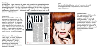 Main image-
A close up shot is used to portray her lack of flaws whilst her hair flows away from her
face which also indicates her power. There are only two images in the article that are
separate from the text. This helps to focus the reader's eyes on the article, and not the
images. The colouring used on the artists face suggests her power and over whelming
confidence as she strikes such a professional pose – suggesting the article topic will be
about her and her journey.
House Style
The house style of this double page
spread is very sophisticated the only
colours used on the photo of the artist
make her stand out on the black and
white text displaying a monochrome
colour scheme which indicates that the
target audience are very classy, chic and
modern – it also suggests the target
audience is of an older age as there isn’t
much going on throughout the page.
Advertisement of the magazine –
The Q sign in the corner of the page
suggests that the magazine is of a
popular branding, Q is so well
known they don’t need to advertise
themselves big on magazines
however it is important to give some
branding to the name.
Title -
The title in bold black fonting ‘early on’ conveying the article
involved is most likely to suggest talking about her early
stages of her career
Target audience –
The target audience I believe who
would be interested in this
magazine would fall for the age
group around 16+, I think this
would mainly attract girls due to the
close up image of the girl. Having
her star as the main artist it helps
her gain a bigger fan group due to
them being able to build a personal
relationship through her true
identity.
 