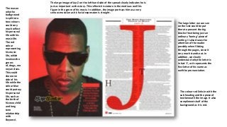 The reason
why the
background
is split into
two colours
could very
much reflect
his personal
life with his
music life.
The red
colour
representing
his music
life, which
involves the
genres
of, drugs, mo
ney and sex.
This could
show one
side of his
life while the
colour blue
could portray
his personal
life, such as
the birth of
his new child
and long
term
relationship
with
Beyoncé.

The large image of Jay-Z on the left hand side of the spread clearly indicates he is
just as important as the story. This reflects his stature in the media as well his
figure in the genre of his music. In addition, the image portrays him as a very
serious musician as his facial expression is straight.

The large letter we can see
on the text could be put
there to prevent the big
block of text being just an
ordinary ‘boring’ piece of
writing. It also draws the
attention of the reader
possibly when flicking
through the pages, since it
very much stands out. In
addition, we clearly
understand why the letter is
in fact ‘J’, as it represents the
first letter of his name as
well the pronunciation.

The colour red links in with the
sub heading and the piece of
text beneath the image. It also
compliments half of the
background as it is red.

 