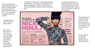 The main image on the
double page spread has the
person of interest facing
the camera with their
whole body facing directly
at it. It is a medium shot
showing from her hips
upwards.
The page follows a
colour scheme of
black and pink.

The text has
been set out in
four columns
across the page.
The drop capital
‘W’ has been
placed to the
left of the
double page
spread showing
where to start

The headline of this article is ‘The gospel according
to Nicki Minaj’. The first part of the headline ‘The
gospel according to’ is written in black, bold font.
And the ‘Nicki Minaj’ is written in bold, sharp, pink
font.

The strap-line of this issue is
‘Bow down mortals, the newly
crowned Day-Glo queen of hip
hop stands before you’ shows it’s
a hip hop magazine as they seen
her as royalty.

The background is a
simple, plain light
pink colour. The
artist is known for
her favourite colour
being pink; this may
be to reflect her
tastes.

The pink adds to
the feminine,
youthful and
beauty image we
see from the font.

 
