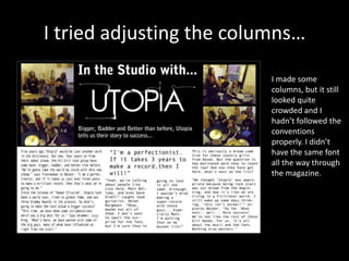 I tried adjusting the columns…
I made some
columns, but it still
looked quite
crowded and I
hadn’t followed the
conventions
properly. I didn’t
have the same font
all the way through
the magazine.
 