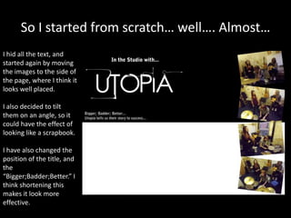 So I started from scratch… well…. Almost…
I hid all the text, and
started again by moving
the images to the side of
the page, where I think it
looks well placed.
I also decided to tilt
them on an angle, so it
could have the effect of
looking like a scrapbook.
I have also changed the
position of the title, and
the
“Bigger;Badder;Better.” I
think shortening this
makes it look more
effective.
 