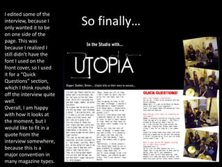 So finally…
I edited some of the
interview, because I
only wanted it to be
on one side of the
page. This was
because I realized I
still didn’t have the
font I used on the
front cover, so I used
it for a “Quick
Questions” section,
which I think rounds
off the interview quite
well.
Overall, I am happy
with how it looks at
the moment, but I
would like to fit in a
quote from the
interview somewhere,
because this is a
major convention in
many magazine types.
 