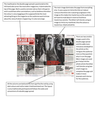 The masthead on the double page spread is positioned on the 
left hand side corner like most other magazines; it dominates the 
top of the page. Red is used to connote rock as that is the genre 
and it could have other connotations; such as boldness therefore 
the colour is very engaging as this supposed to be the most 
attracting thing on the magazine as the audience want to know 
about the story of what is happening. It is also very large. 
The main image dominates the page from everything 
else. It uses a pose to link to the title as it about 
rumours therefore she is wearing sunglasses in the 
image as this makes her mysterious so the audience 
will want to read about it more to find these 
mysterious secrets. Therefore I will also be using an 
image to link to my masthead. Also the colours a 
mysterious- black and white. 
There are two smaller 
images used in this 
double page spread 
and this adds more 
relevance and depth to 
the article as this 
intrigues the audience 
more as they question 
why it is on the page. 
More images are used 
as it helps link the 
whole article therefore 
I will also be using two 
small images to 
complete the page and 
makes it more 
dramatic and intense 
for the audience. 
All the columns are bold and the font signifies the rock by using 
dark colours and red to make it bold and stand out. The layout 
is very traditionally portrayed and follows the codes and 
convections of a double page spread. 
