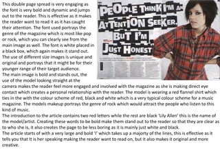 This double page spread is very engaging as
the font is very bold and dynamic and jumps
out to the reader. This is effective as it makes
the reader want to read it as it has caught
their attention. The font used portrays the
genre of the magazine which is most like pop
or rock, which you can clearly see from the
main image as well. The font is white placed in
a black box, which again makes it stand out.
The use of different size images is unique and
original and portrays that it might be for their
younger range of their target audience.
The main image is bold and stands out, the
use of the model looking straight at the
camera makes the reader feel more engaged and involved with the magazine as she is making direct eye
contact which creates a personal relationship with the reader. The model is wearing a red flannel shirt which
ties in the with the colour scheme of red, black and white which is a very typical colour scheme for a music
magazine. The models makeup portrays the genre of rock which would attract the people who listen to this
kind of music.
The introduction to the article contains two red letters while the rest are black ‘Lily Allen’ this is the name of
the model/artist. Creating these words to be bold make them stand out to the reader so that they are clear as
to who she is, it also creates the page to be less boring as it is mainly just white and black.
The article starts of with a very large and bold ‘I’ which takes up a majorty of the lines, this is effective as it
tells you that It is her speaking making the reader want to read on, but it also makes it original and more
creative.
 