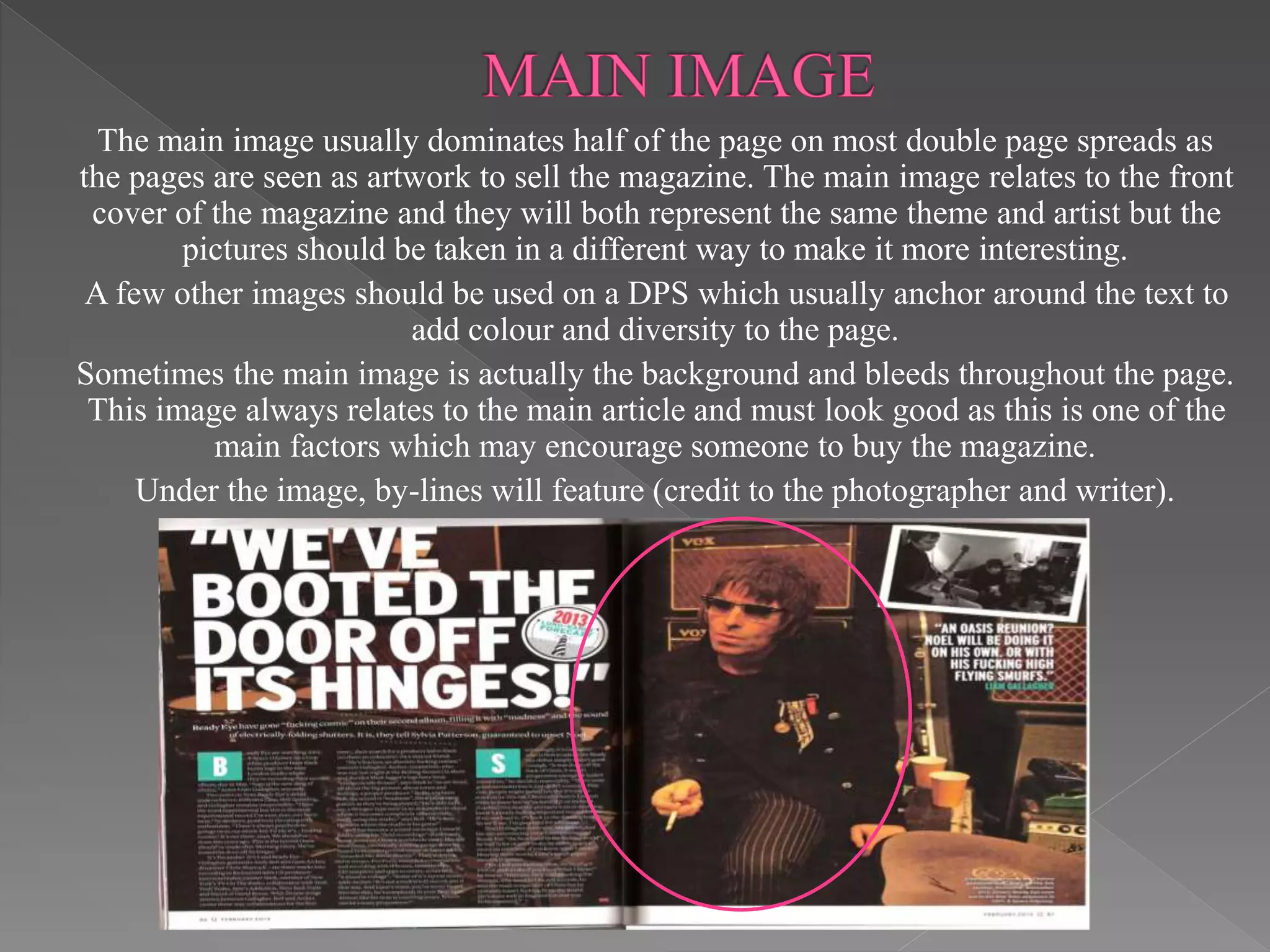 The main image usually dominates half of the page on most double page spreads as
the pages are seen as artwork to sell the magazine. The main image relates to the front
cover of the magazine and they will both represent the same theme and artist but the
pictures should be taken in a different way to make it more interesting.
A few other images should be used on a DPS which usually anchor around the text to
add colour and diversity to the page.
Sometimes the main image is actually the background and bleeds throughout the page.
This image always relates to the main article and must look good as this is one of the
main factors which may encourage someone to buy the magazine.
Under the image, by-lines will feature (credit to the photographer and writer).
 