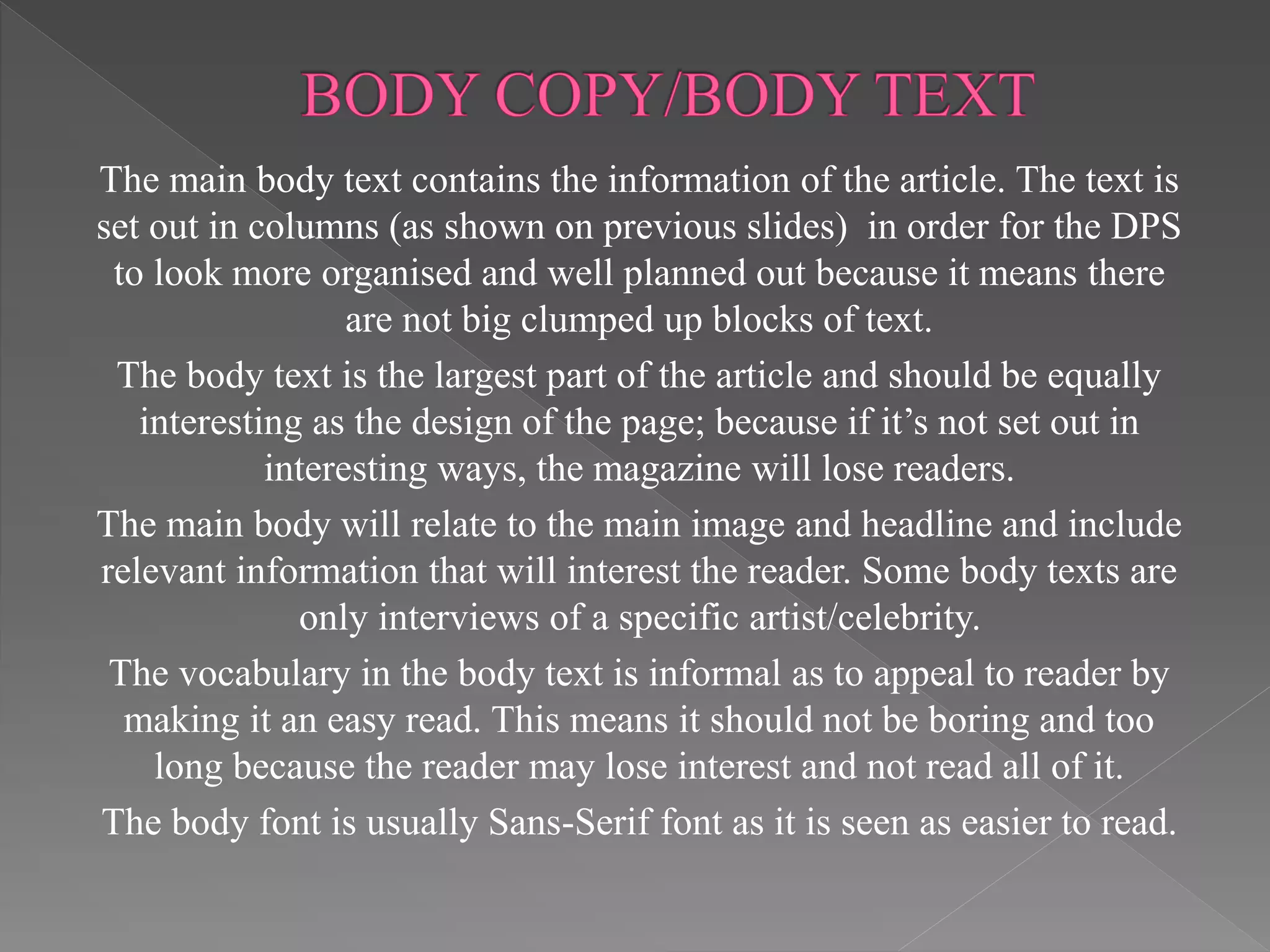 The main body text contains the information of the article. The text is
set out in columns (as shown on previous slides) in order for the DPS
to look more organised and well planned out because it means there
are not big clumped up blocks of text.
The body text is the largest part of the article and should be equally
interesting as the design of the page; because if it’s not set out in
interesting ways, the magazine will lose readers.
The main body will relate to the main image and headline and include
relevant information that will interest the reader. Some body texts are
only interviews of a specific artist/celebrity.
The vocabulary in the body text is informal as to appeal to reader by
making it an easy read. This means it should not be boring and too
long because the reader may lose interest and not read all of it.
The body font is usually Sans-Serif font as it is seen as easier to read.
 