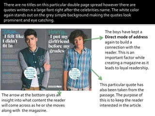 The boys have kept a
Direct mode of address
again to build a
connection with the
reader.This is an
important factor while
creating a magazine as it
leads to loyal readership.
This particular quote has
also been taken from the
passage.The purpose of
this is to keep the reader
interested in the article.
The arrow at the bottom gives an
insight into what content the reader
will come across as he or she moves
along with the magazine.
There are no titles on this particular double page spread however there are
quotes written n a large font right after the celebrities name.The white color
again stands out on the grey simple background making the quotes look
prominent and eye catching.
 