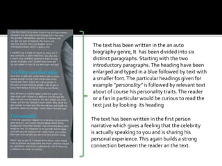 The text has been written in the an auto
biography genre, It has been divided into six
distinct paragraphs. Starting with the two
introductory paragraphs.The heading have been
enlarged and typed in a blue followed by text with
a smaller font.The particular headings given for
example “personality” is followed by relevant text
about of course his personality traits.The reader
or a fan in particular would be curious to read the
text just by looking its heading
The text has been written in the first person
narrative which gives a feeling that the celebrity
is actually speaking to you and is sharing his
personal experience.This again builds a strong
connection between the reader an the text.
 