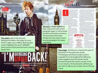The image: Ed sheeran is clearly the topic of
discussion in this particular article.
The background shows London as Ed is
originally from the EnglandThe following
quote suggests how the article may be
directed towards Eds recent success in the
music industry. He has become a British pop
star with his albums at number one on the top
charts.
The colors used in the text and
background reflect Eds styles of music
which is again very mellow. Red has been
used to highlight the word “GINGER”
which points at Eds physical traits ( having
ginger hair)
The text:A drop capitol has
been used at the start of the
paragraph again in red to break
the black and white monotony.
The text has further been
divided into two columns and
several paragraphs for easier
readability.
 