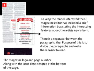 To keep the reader interested the Q
magazine editor has included a brief
information box stating the interesting
features about the artists new album.
The magazine logo and page number
Along with the issue date is stated at the bottom
of the page.
There is a separator between the
paragraphs, the. Purpose of this is to
divide the paragraphs and make
them easier to read.
 