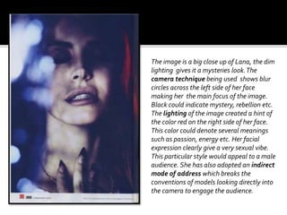 The image is a big close up of Lana, the dim
lighting gives it a mysteries look.The
camera technique being used shows blur
circles across the left side of her face
making her the main focus of the image.
Black could indicate mystery, rebellion etc.
The lighting of the image created a hint of
the color red on the right side of her face.
This color could denote several meanings
such as passion, energy etc. Her facial
expression clearly give a very sexual vibe.
This particular style would appeal to a male
audience. She has also adopted an indirect
mode of address which breaks the
conventions of models looking directly into
the camera to engage the audience.
 