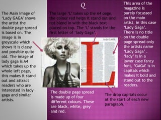 The Main image of
‘Lady GAGA’ shows
the artist the
double page spread
is based on. The
image is in
greyscale which
shows it is classy
and possible quite
old. The image of
lady gaga is A4
which takes up the
whole left page,
this makes it stand
out and attract
readers who are
interested in lady
gaga and similar
artists.
This area of the
magazine is
purely focussed
on the main
artist, in this case
‘Lady Gaga’.
There is no title
on the double
page spread only
the artists name
‘Lady Gaga’ .
‘lady’ is in a
lower case fancy
font, ‘GAGA’ is in
capitals which
makes it bold and
stand out to the
readers.
The double page spread
is made up of four
different colours. These
are black, white, grey
and red.
The drop capitals occur
at the start of each new
paragraph.
Q
The large ‘L’ takes up the A4 page,
the colour red helps it stand out and
not blend in with the black text
placed on top. The ‘L’ stands for the
first letter of ‘lady Gaga’.
 