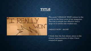 TITLE
The quote ‘I REALLY WON’ relates to the
quote on the front cover of my magazine.
The text is simple but effective and it
large so it catches the readers eye.
“I REALLY WON” – Bell MT
I think that the font shown above is the
closest representation of what I have
created on paper.
 