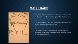 MAIN IMAGE
The main image consists of a male, the picture will
be the same as the main image on the front cover.
The picture that I will use for this will be taken by
myself with the persons consent.
The reason I have chosen to use a male for the
interview is because it was the most popular choice
on the questionnaire.
 