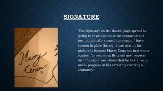 SIGNATURE
The signature on the double page spread is
going to be printed onto the magazine and
not individually signed, the reason I have
chosen to place the signature next to his
picture is because Harry Cena has just won a
contest for becoming Britain's next popstar
and the signature shows that he has already
made progress in his career by creating a
signature.
 