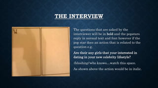 THE INTERVIEW
The questions that are asked by the
interviewer will be in bold and the popstars
reply in normal text and font however if the
pop star does an action that is related to the
question e.g.
Are their any girls that your interested in
dating in your new celebrity lifestyle?
(blushing) who knows…watch this space.
As shown above the action would be in italic.
 