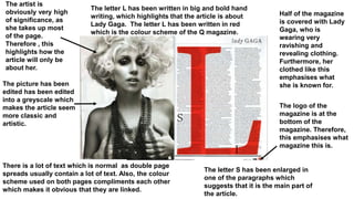 The artist is
obviously very high
of significance, as
she takes up most
of the page.
Therefore , this
highlights how the
article will only be
about her.
The picture has been
edited has been edited
into a greyscale which
makes the article seem
more classic and
artistic.
The logo of the
magazine is at the
bottom of the
magazine. Therefore,
this emphasises what
magazine this is.
Half of the magazine
is covered with Lady
Gaga, who is
wearing very
ravishing and
revealing clothing.
Furthermore, her
clothed like this
emphasises what
she is known for.
The letter L has been written in big and bold hand
writing, which highlights that the article is about
Lady Gaga. The letter L has been written in red
which is the colour scheme of the Q magazine.
The letter S has been enlarged in
one of the paragraphs which
suggests that it is the main part of
the article.
There is a lot of text which is normal as double page
spreads usually contain a lot of text. Also, the colour
scheme used on both pages compliments each other
which makes it obvious that they are linked.
 
