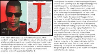 The magazine has decided to interview this person/band
ahead of their upcoming tour. The magazine strongly does
resemble a genre, as it’s noticeable that it belongs to a
music magazine. The magazine represents a clean neat
layout, with the colour co-ordination matching the colours
of the entire magazine and the photo. The artist that’s
been pictured is a well known established artist named
Jay-Z which may be the reason that they gave him an
entire page to himself. This highlights his importance to
the magazine and also allows them to show off the skills of
their photographers. The magazine also re-iterated that
he’s one of the most exciting people in the music industry,
which yet again shows us how highly they hold him. The
amount of text there is equal to the size of the picture,
even more in fact due to the small font and large
paragraphs that’s in the issue. I’d say that this magazine
would only be for teenagers and people older than that
due to the formality of the magazine. The article isn’t too
long and heavy due to the magazine knowing that the
readers would get rather tired of it, and made it rather
interesting. The large J in the middle of the text was
designed to grab the attention of the readers towards the
text rather than the picture.
In this article it talks about Jay-Z’s most recent success, which
constantly brings it up in many different ways. It talks about how and
why he earned this reward, and everything he’s done in order to get
there including making several no.1 songs, and bring up new artists
and singers and sign them to his record label. In terms of the layout,
the magazine is presented in two separate columns however is
presented on the left by a studio shot of Jay-Z.
 