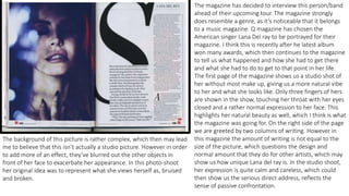 The magazine has decided to interview this person/band
ahead of their upcoming tour. The magazine strongly
does resemble a genre, as it’s noticeable that it belongs
to a music magazine. Q magazine has chosen the
American singer Lana Del ray to be portrayed for their
magazine. I think this is recently after he latest album
won many awards, which then continues to the magazine
to tell us what happened and how she had to get there
and what she had to do to get to that point in her life.
The first page of the magazine shows us a studio shot of
her without most make up, giving us a more natural vibe
to her and what she looks like. Only three fingers of hers
are shown in the show, touching her throat with her eyes
closed and a rather normal expression to her face. This
highlights her natural beauty as well, which I think is what
the magazine was going for. On the right side of the page
we are greeted by two columns of writing. However in
this magazine the amount of writing is not equal to the
size of the picture, which questions the design and
normal amount that they do for other artists, which may
show us how unique Lana del ray is. In the studio shoot,
her expression is quite calm and careless, which could
then show us the serious direct address, reflects the
sense of passive confrontation.
The background of this picture is rather complex, which then may lead
me to believe that this isn’t actually a studio picture. However in order
to add more of an effect, they’ve blurred out the other objects in
front of her face to exacerbate her appearance. In this photo-shoot
her original idea was to represent what she views herself as, bruised
and broken.
 